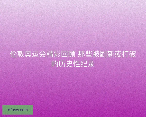 伦敦奥运会精彩回顾 那些被刷新或打破的历史性纪录