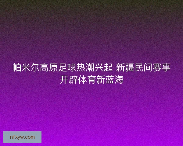 帕米尔高原足球热潮兴起 新疆民间赛事开辟体育新蓝海