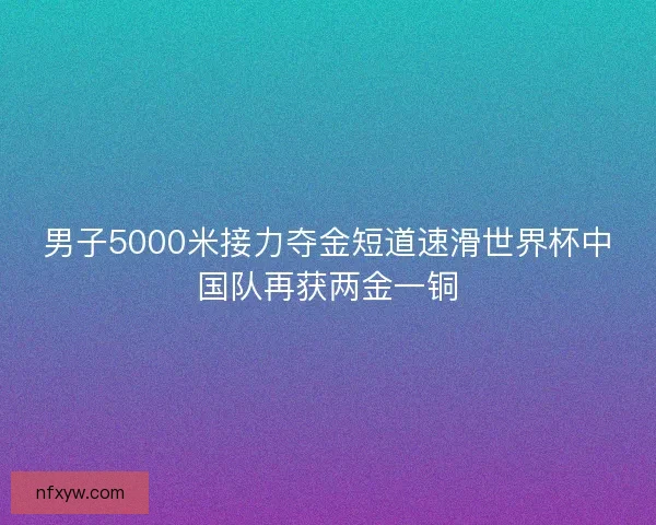 男子5000米接力夺金短道速滑世界杯中国队再获两金一铜