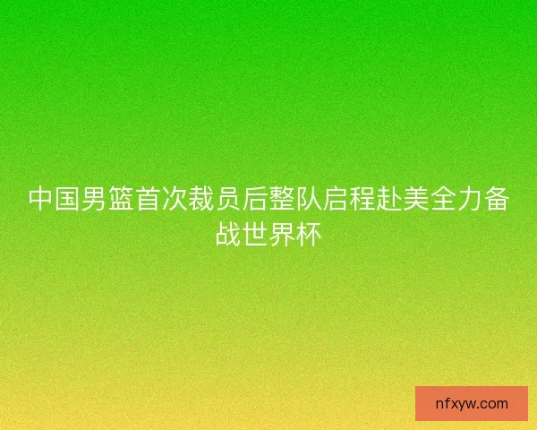 中国男篮首次裁员后整队启程赴美全力备战世界杯