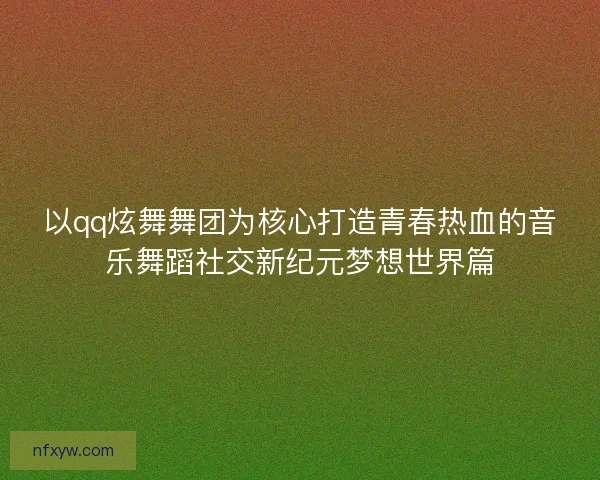 以qq炫舞舞团为核心打造青春热血的音乐舞蹈社交新纪元梦想世界篇