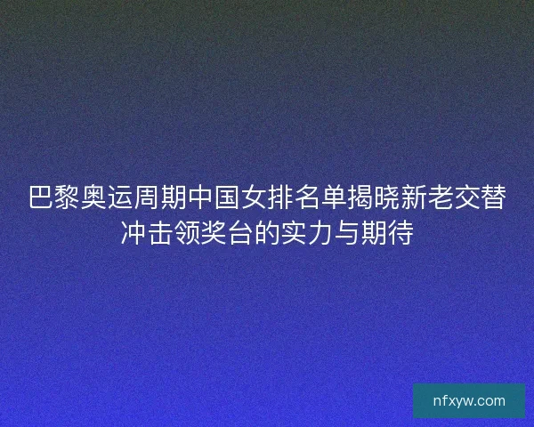 巴黎奥运周期中国女排名单揭晓新老交替冲击领奖台的实力与期待