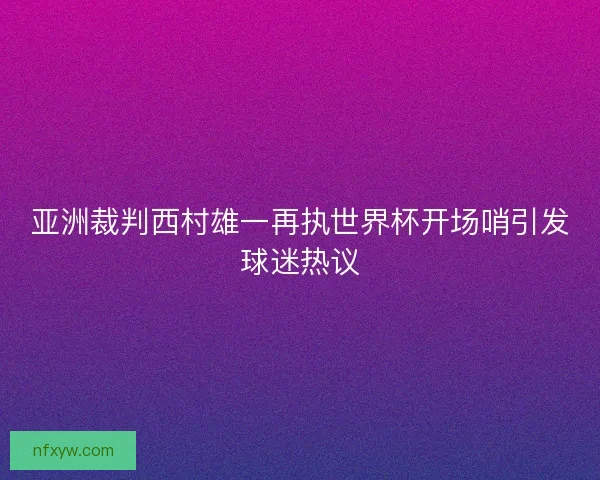 亚洲裁判西村雄一再执世界杯开场哨引发球迷热议