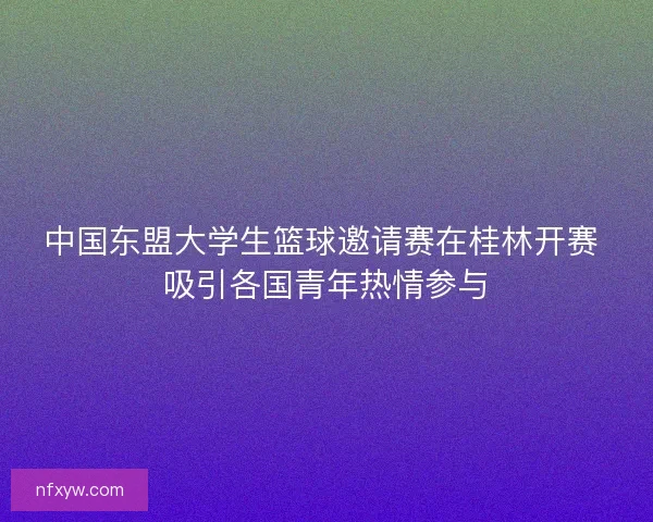 中国东盟大学生篮球邀请赛在桂林开赛 吸引各国青年热情参与